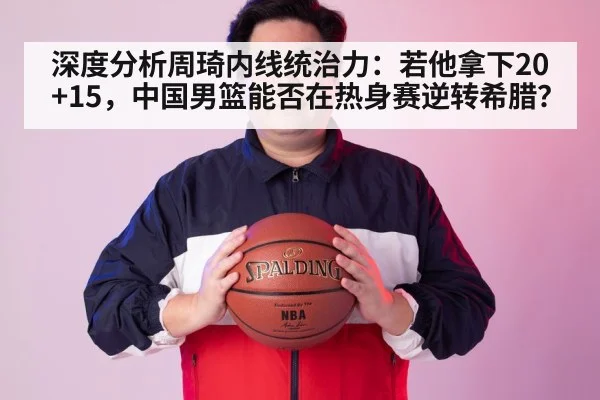 深度分析周琦内线统治力：若他拿下20+15，中国男篮能否在热身赛逆转希腊？
