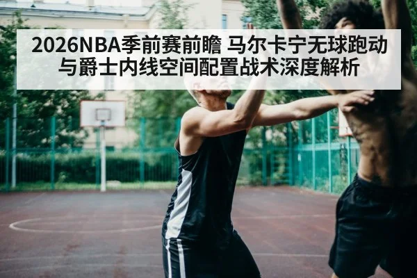 2026NBA季前赛前瞻 马尔卡宁无球跑动与爵士内线空间配置战术深度解析