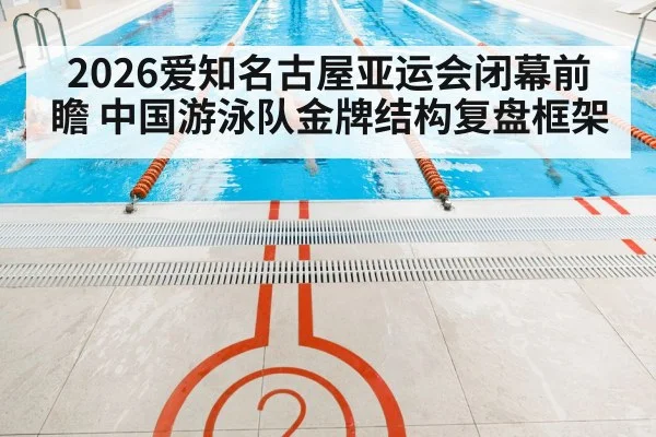 2026爱知名古屋亚运会闭幕前瞻 中国游泳队金牌结构复盘框架